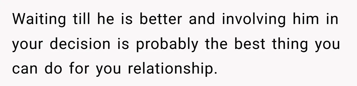 Waiting till he is better and involving him in your decision is probably the best thing you can do for you relationship.