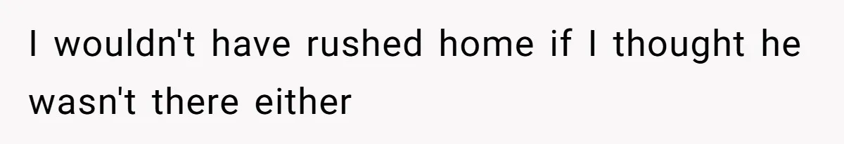 I wouldn't have rushed home if I thought he wasn't there either