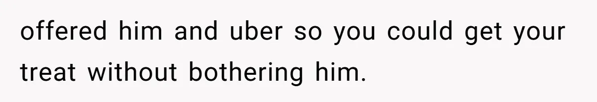 offered him and uber so you could get your treat without bothering him.