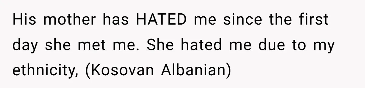 His mother has HATED me since the first day she met me. She hated me due to my ethnicity, (Kosovan Albanian)