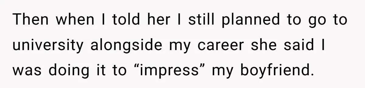 Then when I told her I still planned to go to university alongside my career she said I was doing it to “impress” my boyfriend.