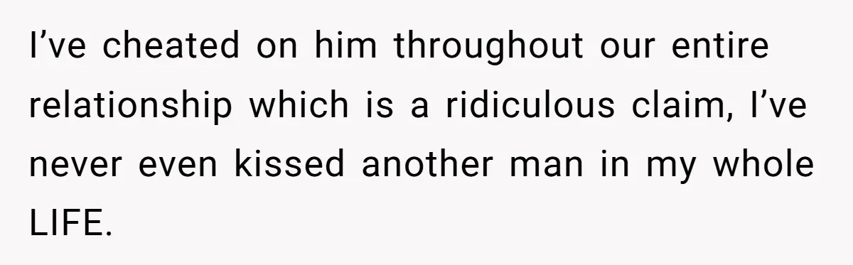 I’ve cheated on him throughout our entire relationship which is a ridiculous claim, I’ve never even kissed another man in my whole LIFE.