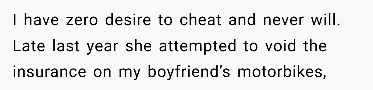 I have zero desire to cheat and never will. Late last year she attempted to void the insurance on my boyfriend’s motorbikes,