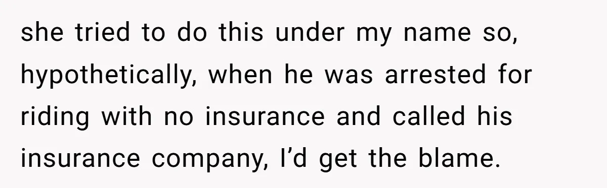 she tried to do this under my name so, hypothetically, when he was arrested for riding with no insurance and called his insurance company, I’d get the blame.