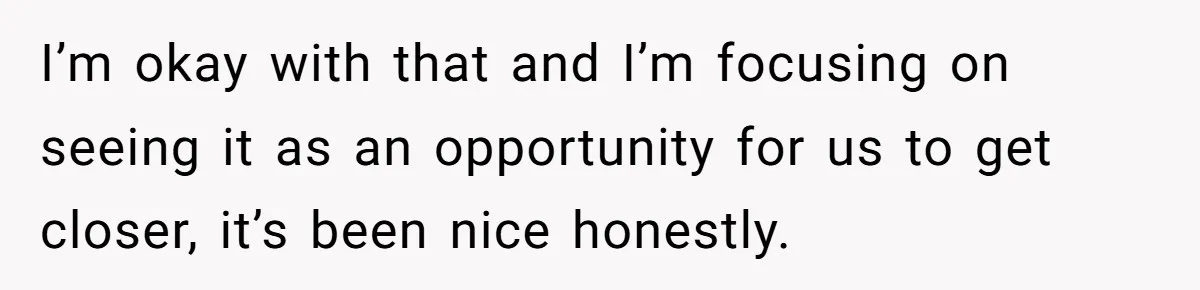 I’m okay with that and I’m focusing on seeing it as an opportunity for us to get closer, it’s been nice honestly.