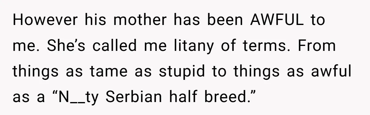 However his mother has been AWFUL to me. She’s called me litany of terms. From things as tame as stupid to things as awful as a “N__ty Serbian half breed.”