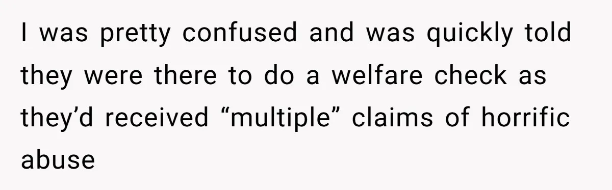 I was pretty confused and was quickly told they were there to do a welfare check as they’d received “multiple” claims of horrific abuse
