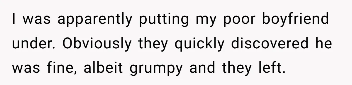 I was apparently putting my poor boyfriend under. Obviously they quickly discovered he was fine, albeit grumpy and they left.