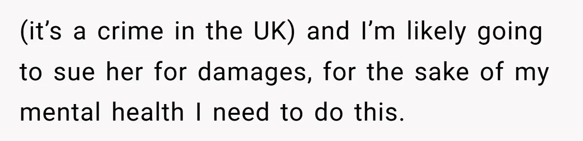 (it’s a crime in the UK) and I’m likely going to sue her for damages, for the sake of my mental health I need to do this.