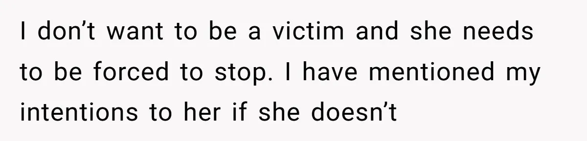 I don’t want to be a victim and she needs to be forced to stop. I have mentioned my intentions to her if she doesn’t