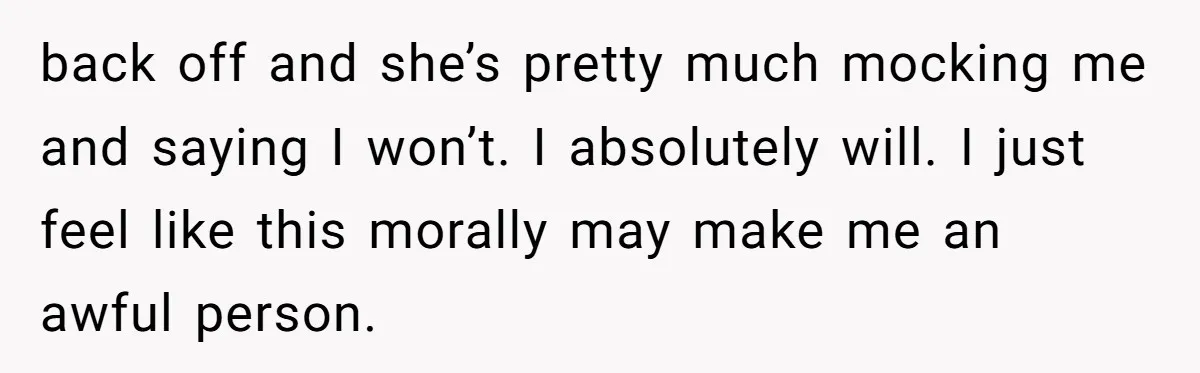 back off and she’s pretty much mocking me and saying I won’t. I absolutely will. I just feel like this morally may make me an awful person.
