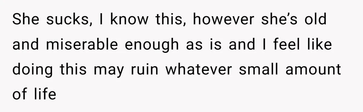 She sucks, I know this, however she’s old and miserable enough as is and I feel like doing this may ruin whatever small amount of life