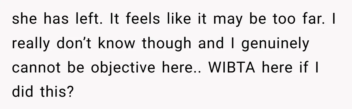she has left. It feels like it may be too far. I really don’t know though and I genuinely cannot be objective here.. WIBTA here if I did this?