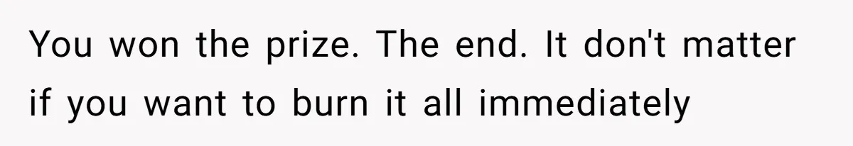 You won the prize. The end. It don't matter if you want to burn it all immediately