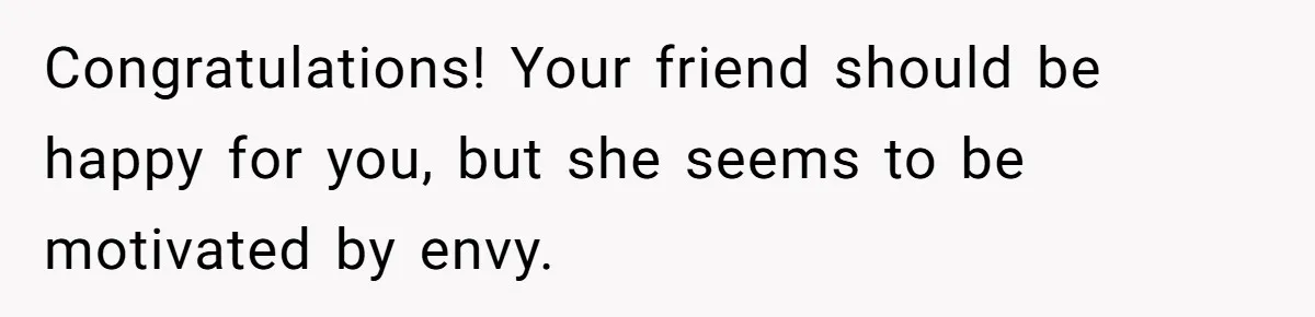 Congratulations! Your friend should be happy for you, but she seems to be motivated by envy.
