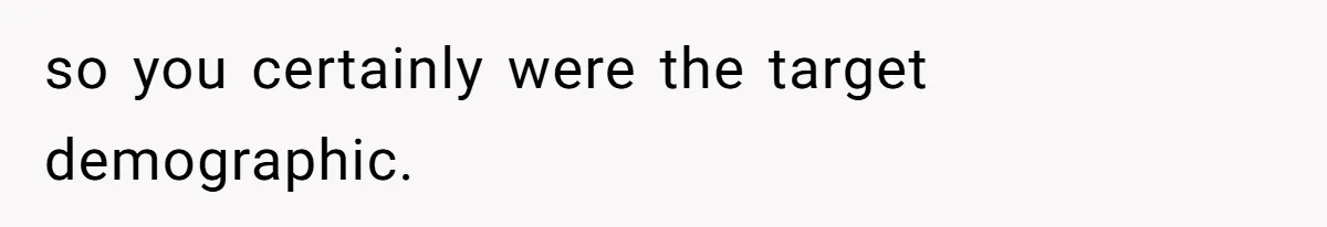 so you certainly were the target demographic.