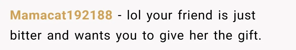 Mamacat192188 − lol your friend is just bitter and wants you to give her the gift.