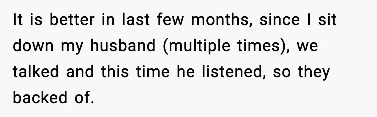 It is better in last few months, since I sit down my husband (multiple times), we talked and this time he listened, so they backed of.