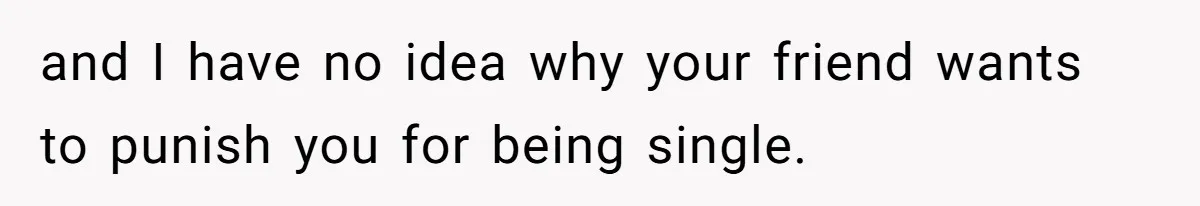 and I have no idea why your friend wants to punish you for being single.