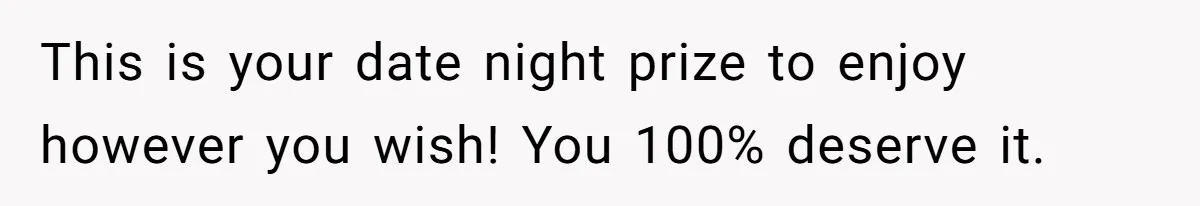 This is your date night prize to enjoy however you wish! You 100% deserve it.