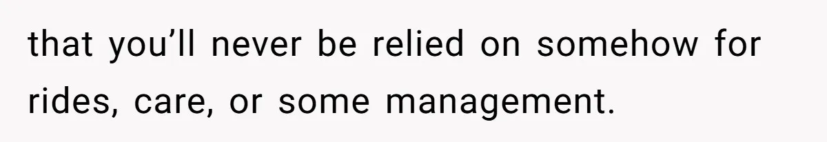 that you’ll never be relied on somehow for rides, care, or some management.