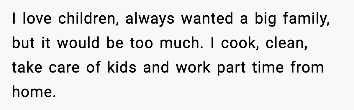 I love children, always wanted a big family, but it would be too much. I cook, clean, take care of kids and work part time from home.