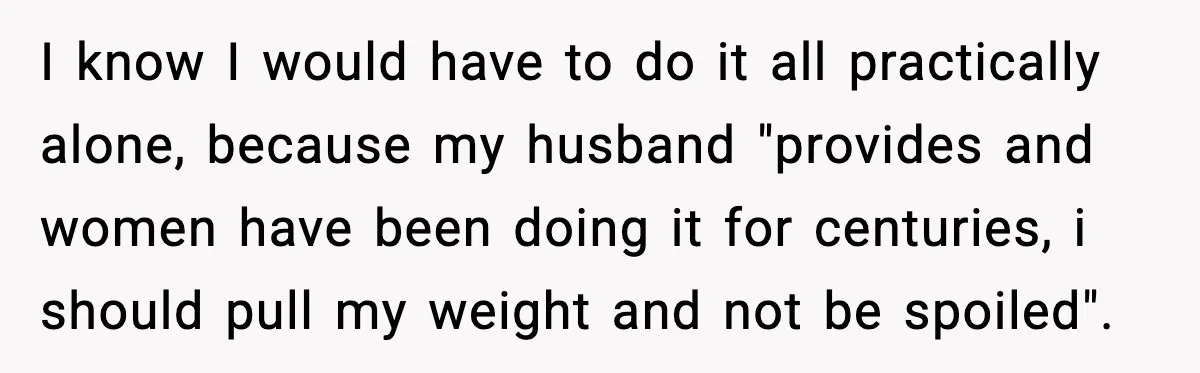 I know I would have to do it all practically alone, because my husband "provides and women have been doing it for centuries, i should pull my weight and not...