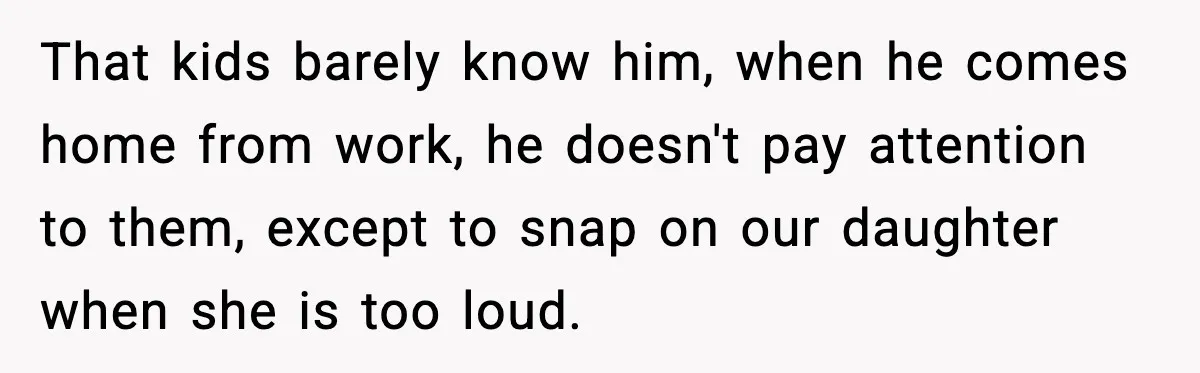 That kids barely know him, when he comes home from work, he doesn't pay attention to them, except to snap on our daughter when she is too loud.