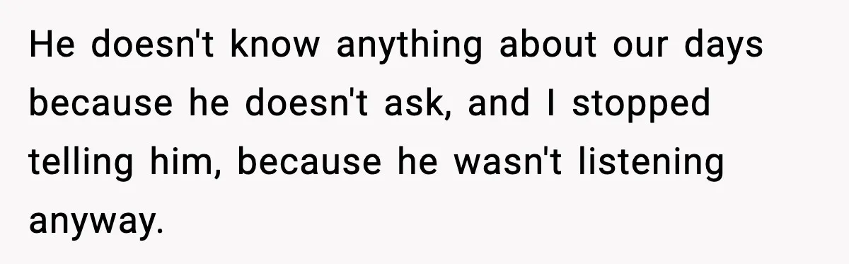 He doesn't know anything about our days because he doesn't ask, and I stopped telling him, because he wasn't listening anyway.