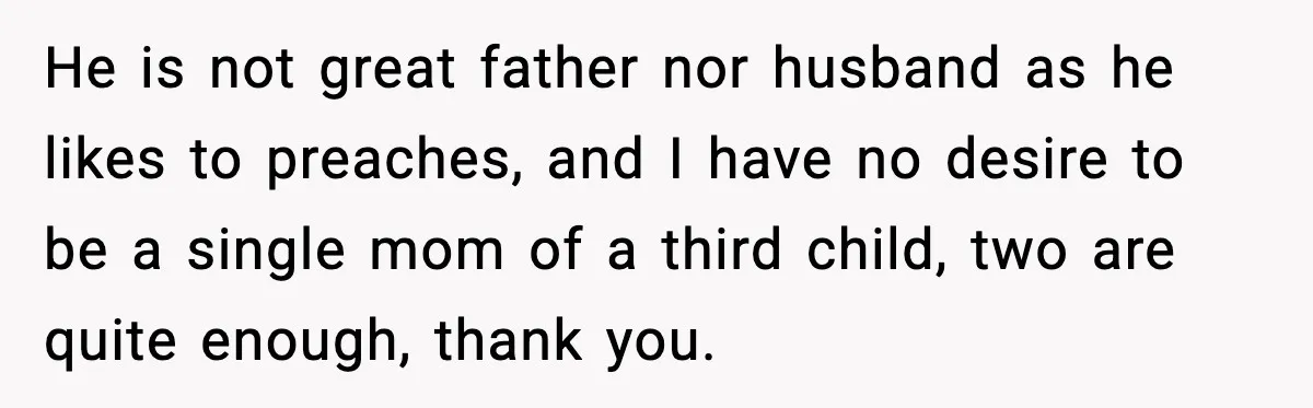 He is not great father nor husband as he likes to preaches, and I have no desire to be a single mom of a third child, two are quite enough,...