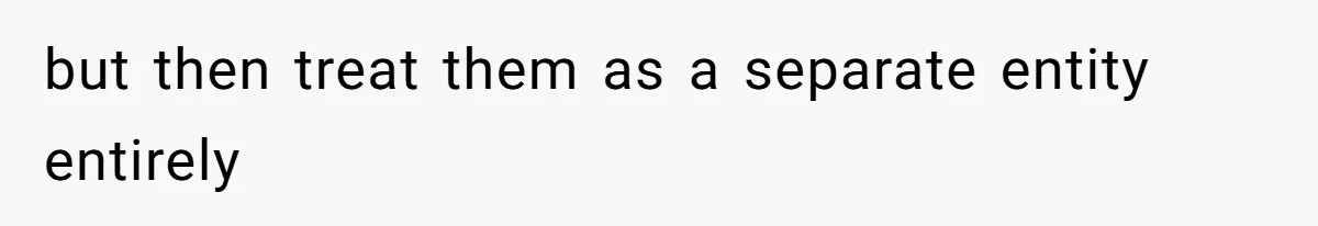 but then treat them as a separate entity entirely