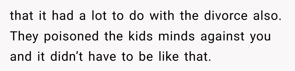 that it had a lot to do with the divorce also. They poisoned the kids minds against you and it didn’t have to be like that.