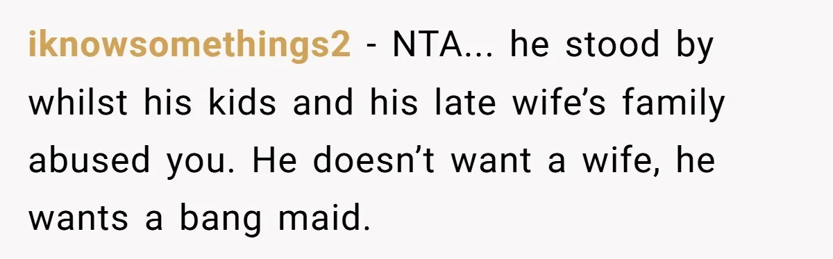 iknowsomethings2 − NTA... he stood by whilst his kids and his late wife’s family abused you. He doesn’t want a wife, he wants a bang maid.