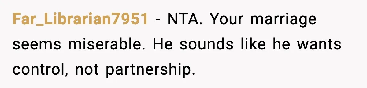 Far_Librarian7951 - NTA. Your marriage seems miserable. He sounds like he wants control, not partnership.