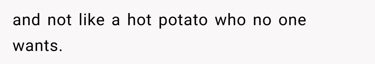 and not like a hot potato who no one wants.