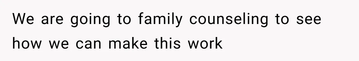 We are going to family counseling to see how we can make this work