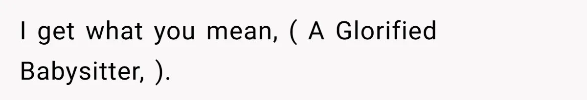 I get what you mean, ( A Glorified Babysitter, ).