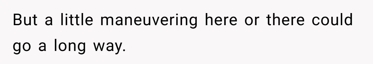 But a little maneuvering here or there could go a long way.