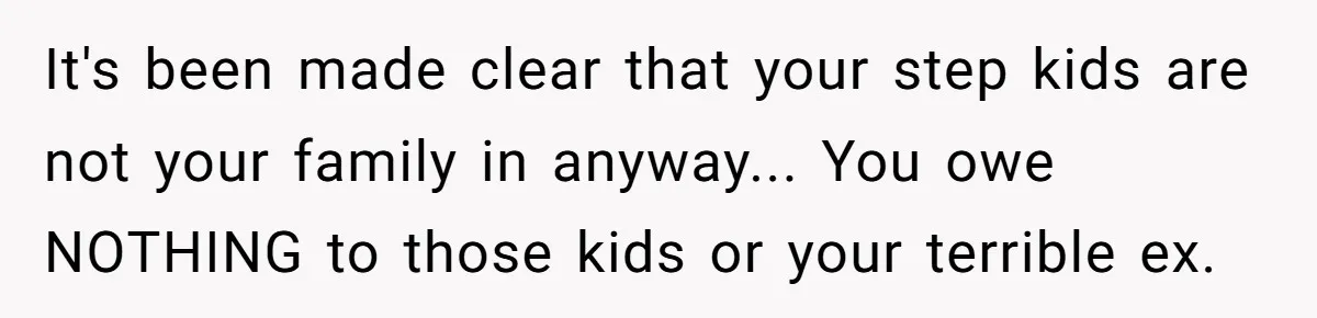 It's been made clear that your step kids are not your family in anyway... You owe NOTHING to those kids or your terrible ex.