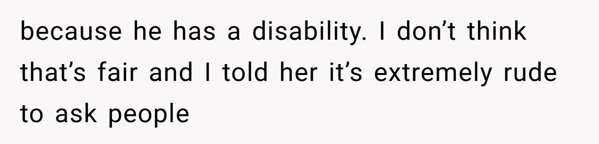 because he has a disability. I don’t think that’s fair and I told her it’s extremely rude to ask people