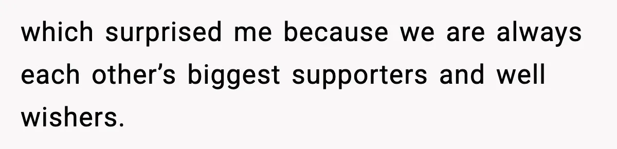 which surprised me because we are always each other’s biggest supporters and well wishers.