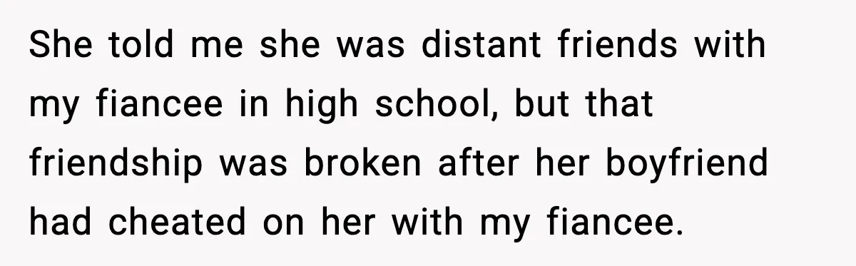 She told me she was distant friends with my fiancee in high school, but that friendship was broken after her boyfriend had cheated on her with my fiancee.