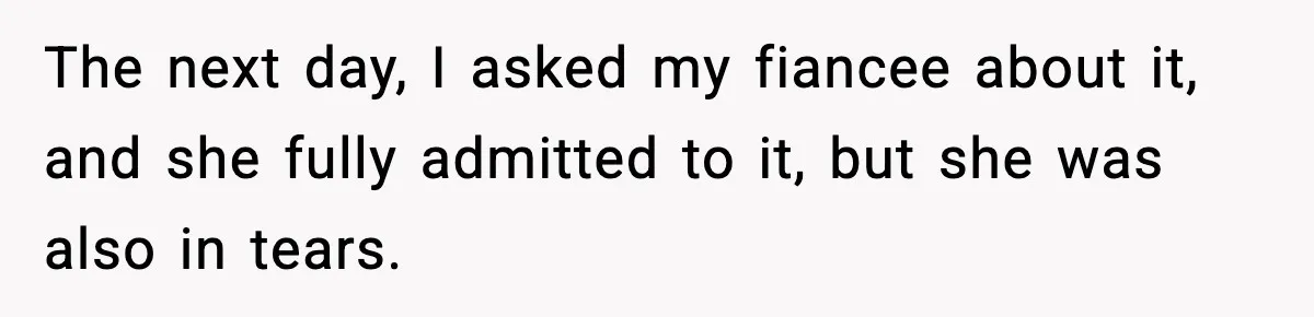 The next day, I asked my fiancee about it, and she fully admitted to it, but she was also in tears.