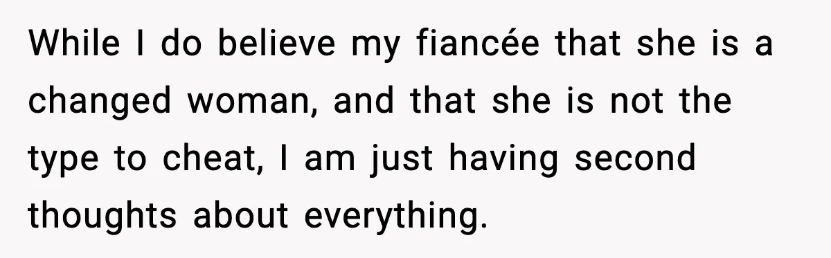 While I do believe my fiancée that she is a changed woman, and that she is not the type to cheat, I am just having second thoughts about everything.