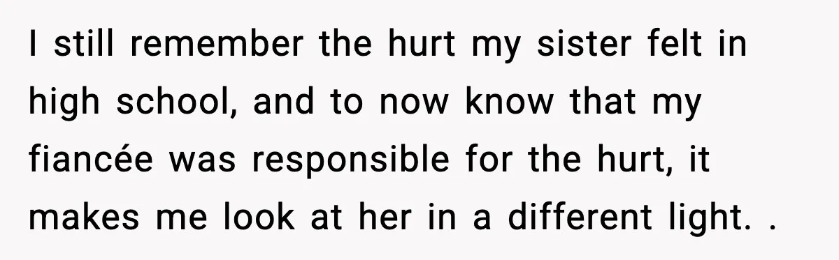 I still remember the hurt my sister felt in high school, and to now know that my fiancée was responsible for the hurt, it makes me look at her in...