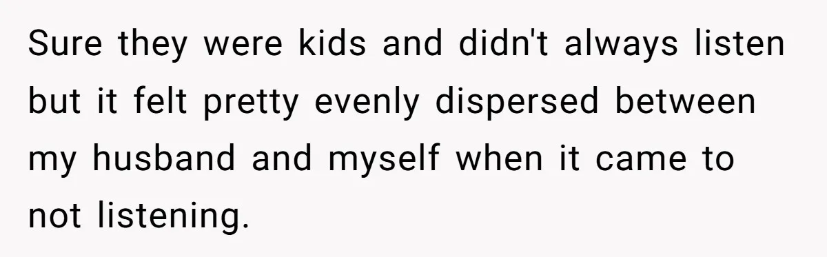 Sure they were kids and didn't always listen but it felt pretty evenly dispersed between my husband and myself when it came to not listening.