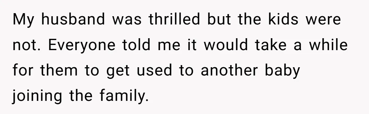 My husband was thrilled but the kids were not. Everyone told me it would take a while for them to get used to another baby joining the family.