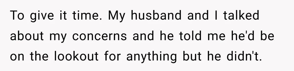 To give it time. My husband and I talked about my concerns and he told me he'd be on the lookout for anything but he didn't.