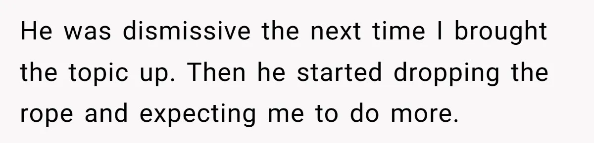 He was dismissive the next time I brought the topic up. Then he started dropping the rope and expecting me to do more.