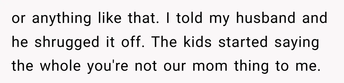 or anything like that. I told my husband and he shrugged it off. The kids started saying the whole you're not our mom thing to me.